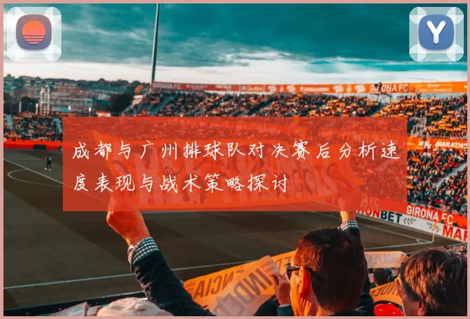 成都与广州排球队对决赛后分析速度表现与战术策略探讨