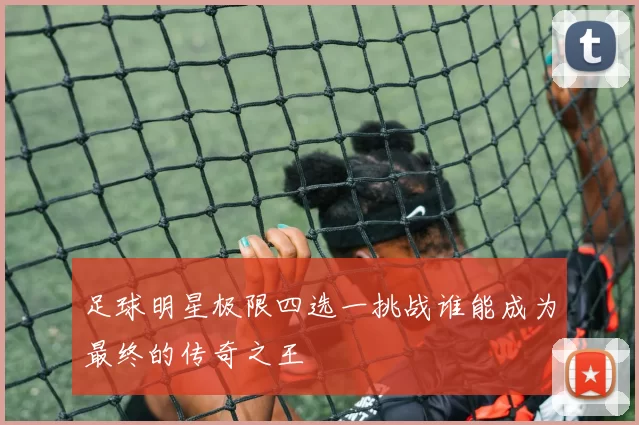 足球明星极限四选一挑战谁能成为最终的传奇之王