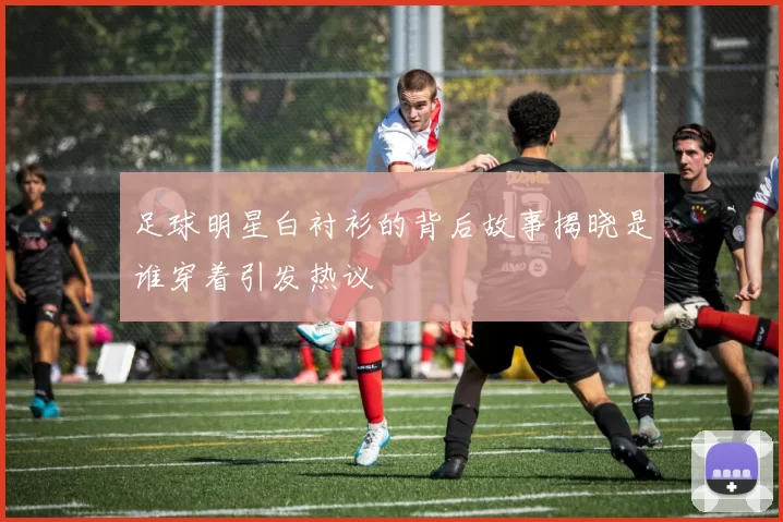 足球明星白衬衫的背后故事揭晓是谁穿着引发热议