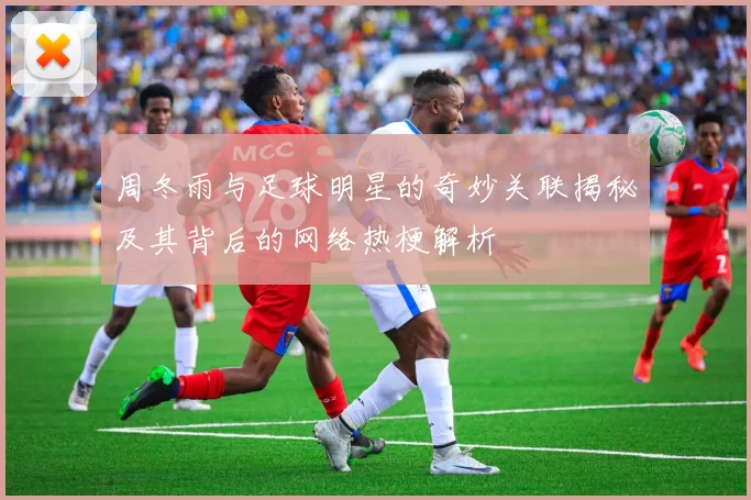 周冬雨与足球明星的奇妙关联揭秘及其背后的网络热梗解析