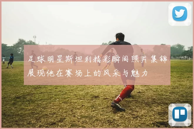 足球明星斯坦利精彩瞬间照片集锦展现他在赛场上的风采与魅力