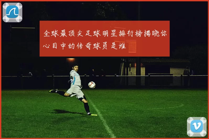 全球最顶尖足球明星排行榜揭晓你心目中的传奇球员是谁