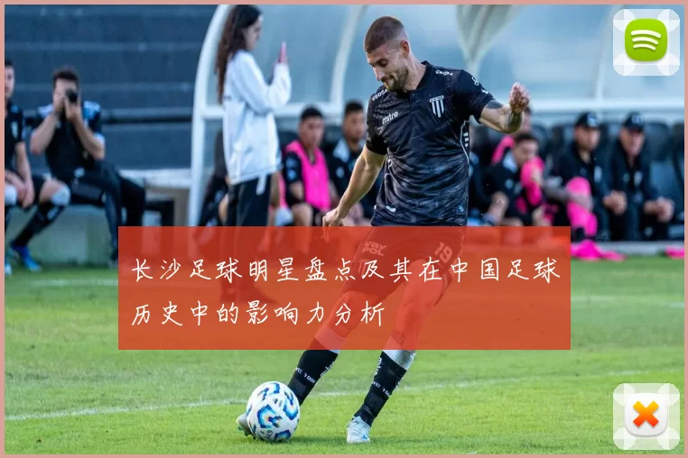 长沙足球明星盘点及其在中国足球历史中的影响力分析
