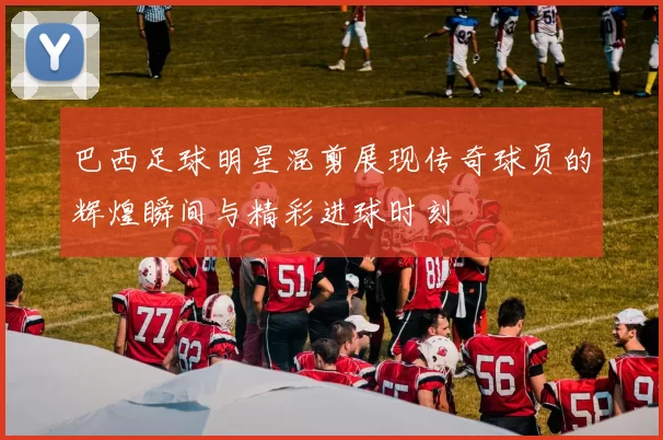 巴西足球明星混剪展现传奇球员的辉煌瞬间与精彩进球时刻