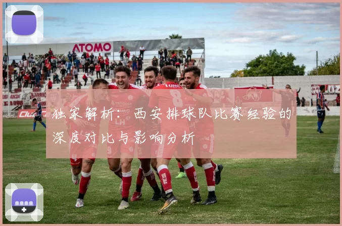 独家解析：西安排球队比赛经验的深度对比与影响分析
