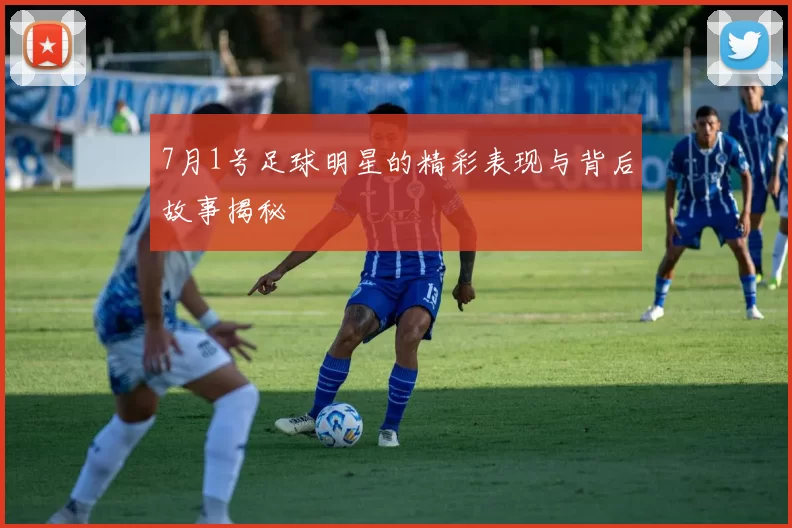 7月1号足球明星的精彩表现与背后故事揭秘