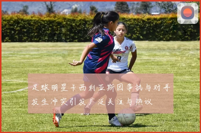 足球明星卡西利亚斯因争执与对手发生冲突引发广泛关注与热议