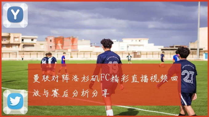 曼联对阵洛杉矶FC精彩直播视频回放与赛后分析分享