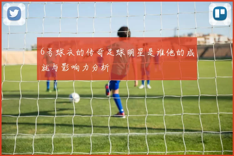 6号球衣的传奇足球明星是谁他的成就与影响力分析