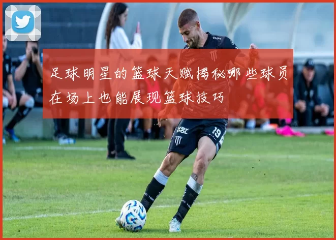 足球明星的篮球天赋揭秘哪些球员在场上也能展现篮球技巧
