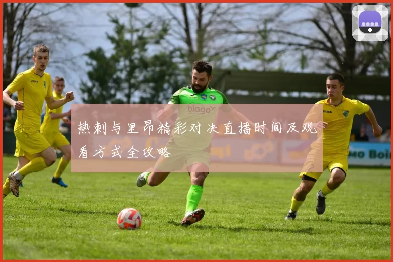 热刺与里昂精彩对决直播时间及观看方式全攻略