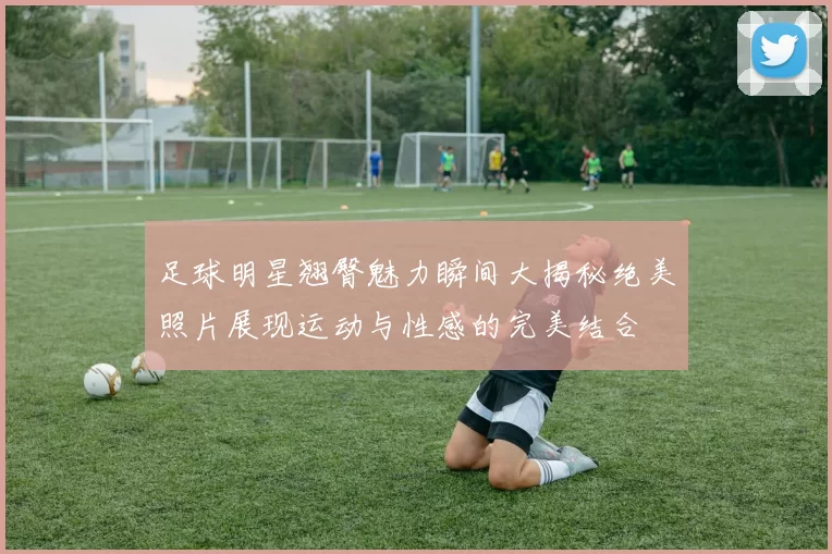 足球明星翘臀魅力瞬间大揭秘绝美照片展现运动与性感的完美结合