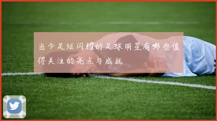当今足坛闪耀的足球明星有哪些值得关注的亮点与成就