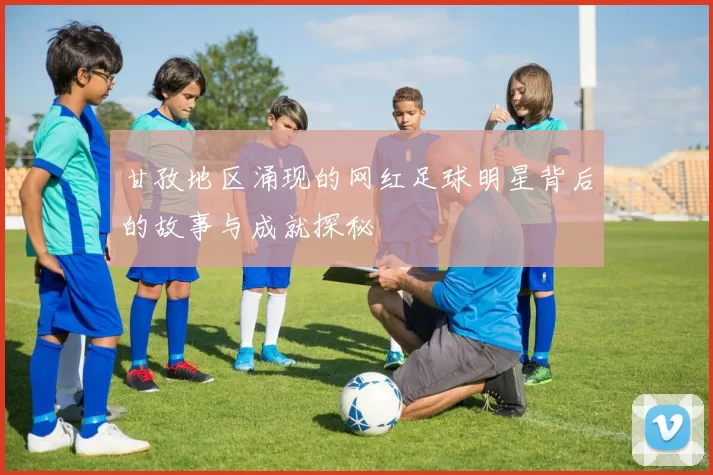 甘孜地区涌现的网红足球明星背后的故事与成就探秘