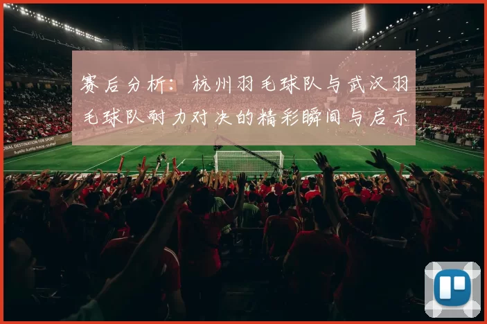 赛后分析：杭州羽毛球队与武汉羽毛球队耐力对决的精彩瞬间与启示