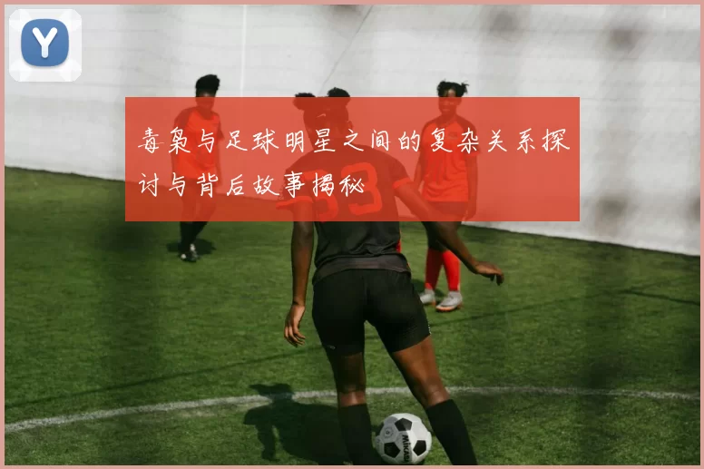 毒枭与足球明星之间的复杂关系探讨与背后故事揭秘