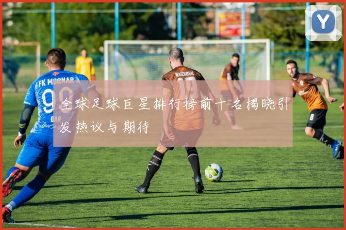 全球足球巨星排行榜前十名揭晓引发热议与期待