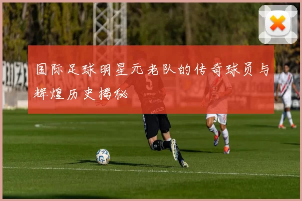国际足球明星元老队的传奇球员与辉煌历史揭秘