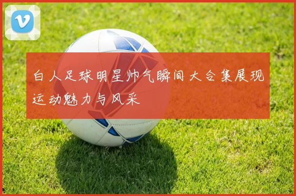 白人足球明星帅气瞬间大合集展现运动魅力与风采