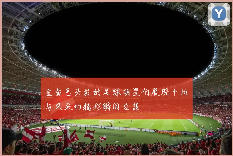 金黄色头发的足球明星们展现个性与风采的精彩瞬间合集