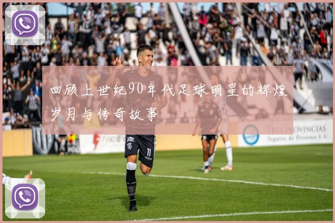回顾上世纪90年代足球明星的辉煌岁月与传奇故事