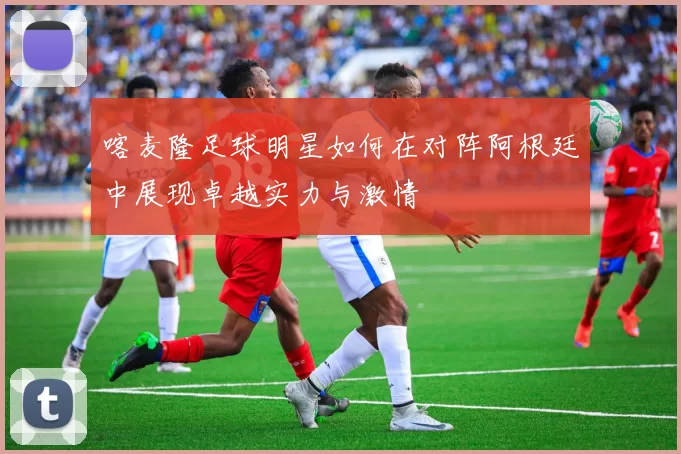 喀麦隆足球明星如何在对阵阿根廷中展现卓越实力与激情
