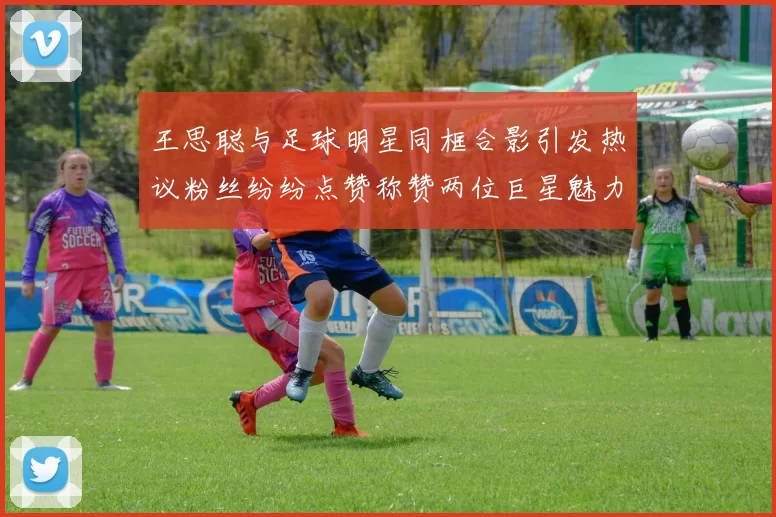 王思聪与足球明星同框合影引发热议粉丝纷纷点赞称赞两位巨星魅力无限