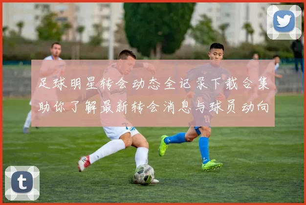 足球明星转会动态全记录下载合集助你了解最新转会消息与球员动向