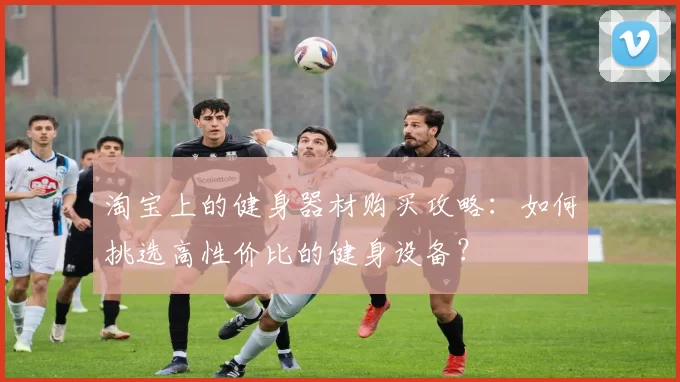 淘宝上的健身器材购买攻略：如何挑选高性价比的健身设备？