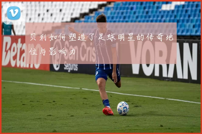 贝利如何塑造了足球明星的传奇地位与影响力