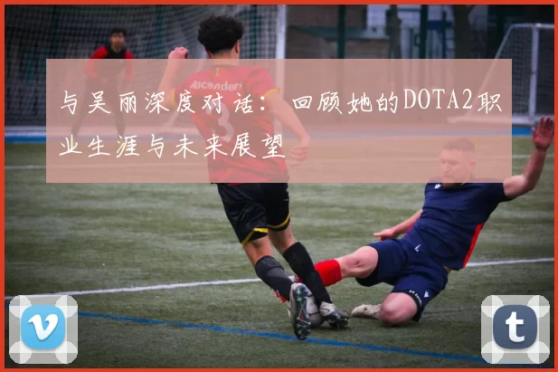 与吴丽深度对话：回顾她的DOTA2职业生涯与未来展望