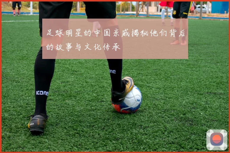 足球明星的中国亲戚揭秘他们背后的故事与文化传承