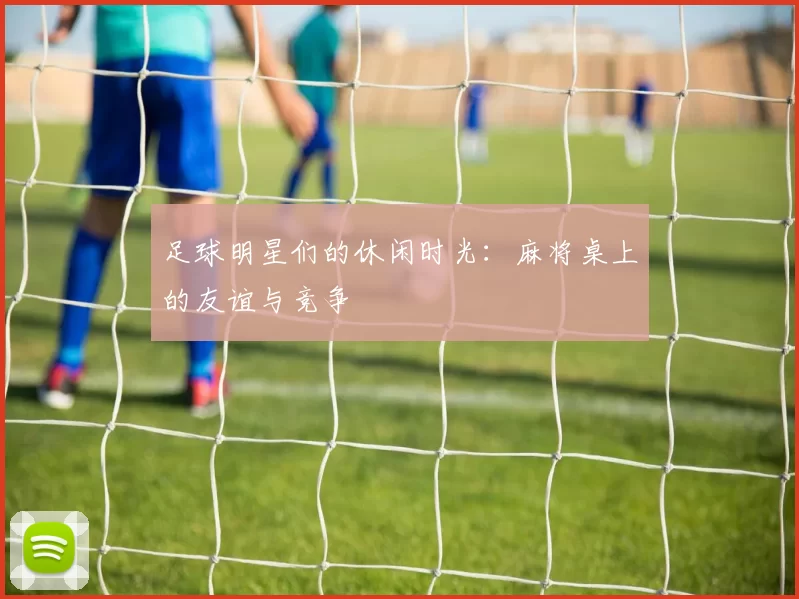足球明星们的休闲时光：麻将桌上的友谊与竞争