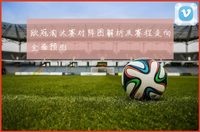 欧冠淘汰赛对阵图解析及赛程走向全面预测
