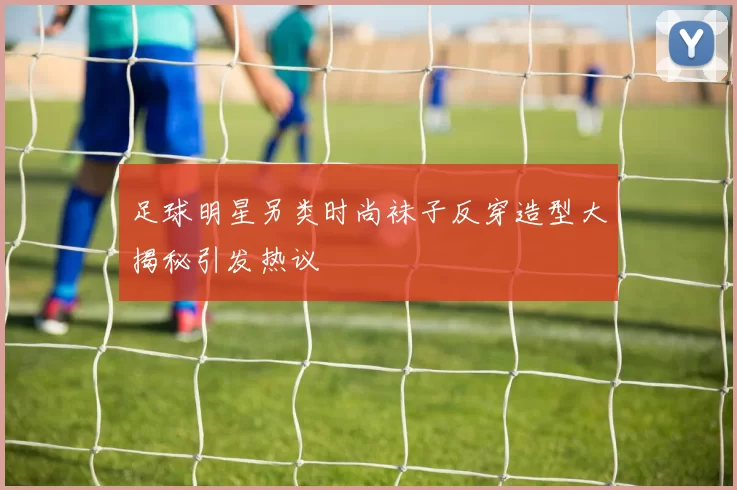 足球明星另类时尚袜子反穿造型大揭秘引发热议
