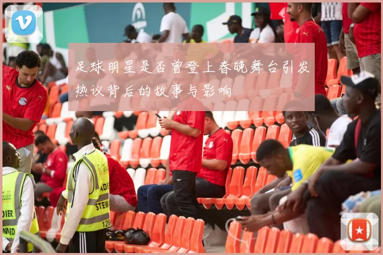足球明星是否曾登上春晚舞台引发热议背后的故事与影响
