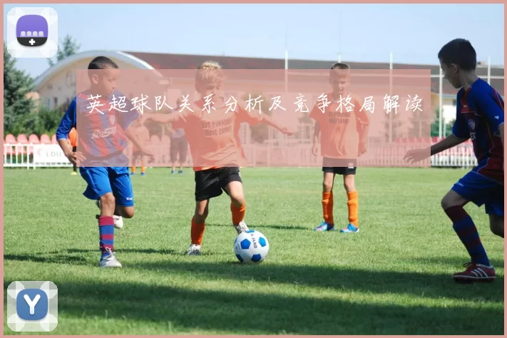 英超球队关系分析及竞争格局解读