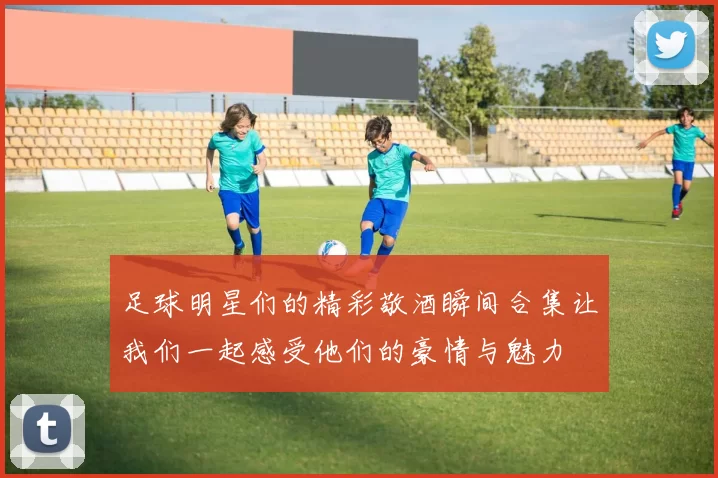 足球明星们的精彩敬酒瞬间合集让我们一起感受他们的豪情与魅力