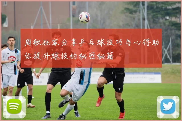 周敏独家分享乒乓球技巧与心得助你提升球技的秘密秘籍