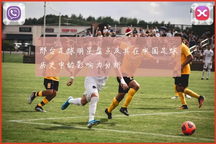 邢台足球明星盘点及其在中国足球历史中的影响力分析