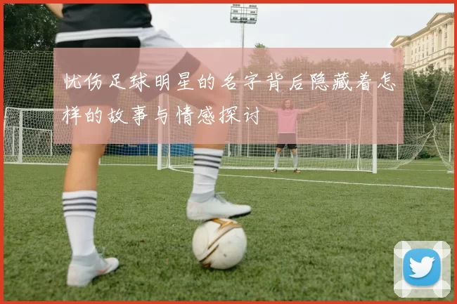 忧伤足球明星的名字背后隐藏着怎样的故事与情感探讨