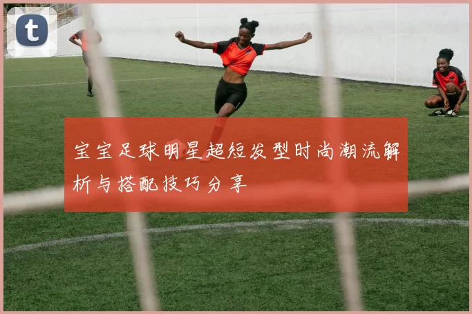 宝宝足球明星超短发型时尚潮流解析与搭配技巧分享