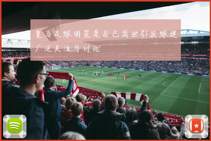 皇马足球明星是否已离世引发球迷广泛关注与讨论