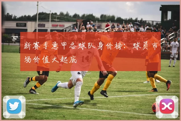 新赛季意甲各球队身价榜：球员市场价值大起底