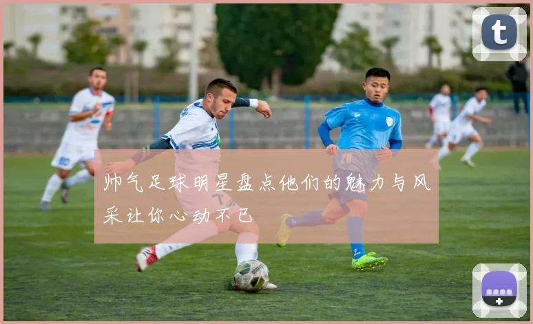 帅气足球明星盘点他们的魅力与风采让你心动不已