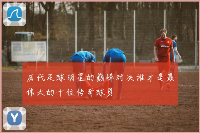 历代足球明星的巅峰对决谁才是最伟大的十位传奇球员