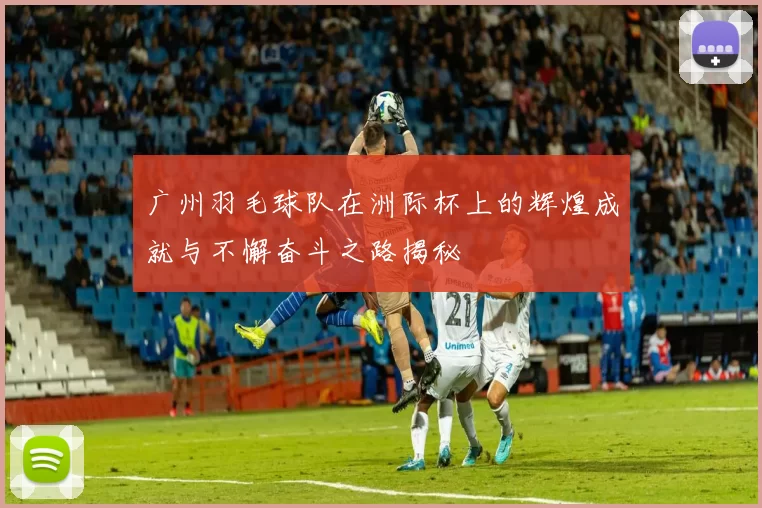 广州羽毛球队在洲际杯上的辉煌成就与不懈奋斗之路揭秘