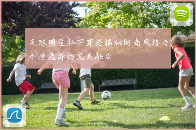 足球明星私下穿搭揭秘时尚风格与个性选择的完美融合