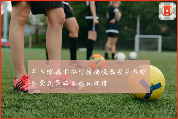 乒乓球战术排行榜揭晓西安乒乓球队荣获第四名成就辉煌