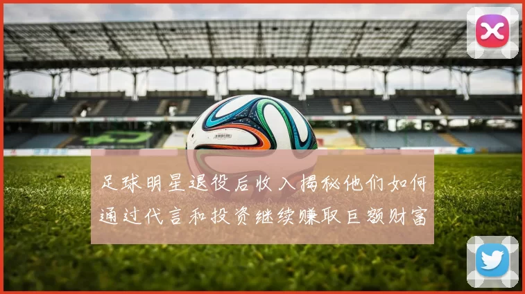 足球明星退役后收入揭秘他们如何通过代言和投资继续赚取巨额财富